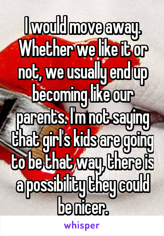 I would move away. Whether we like it or not, we usually end up becoming like our parents. I'm not saying that girl's kids are going to be that way, there is a possibility they could be nicer.