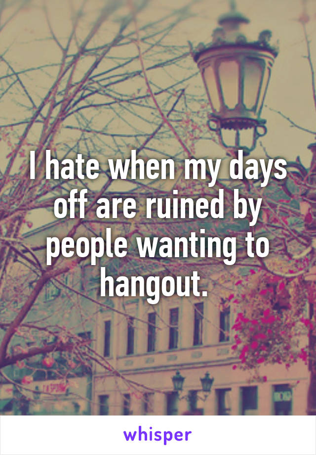 I hate when my days off are ruined by people wanting to hangout. 