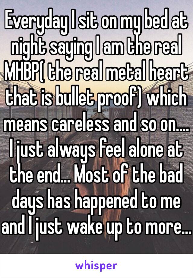 Everyday I sit on my bed at night saying I am the real MHBP( the real metal heart that is bullet proof) which means careless and so on.... I just always feel alone at the end... Most of the bad days has happened to me and I just wake up to more... 