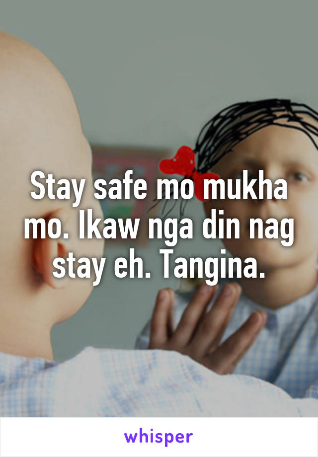 Stay safe mo mukha mo. Ikaw nga din nag stay eh. Tangina.