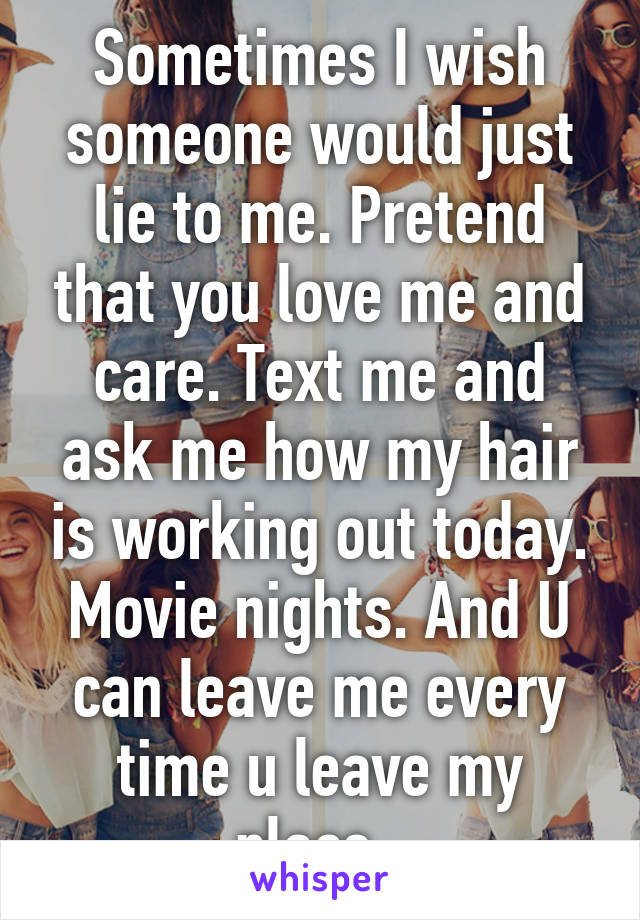 Sometimes I wish someone would just lie to me. Pretend that you love me and care. Text me and ask me how my hair is working out today. Movie nights. And U can leave me every time u leave my place. 