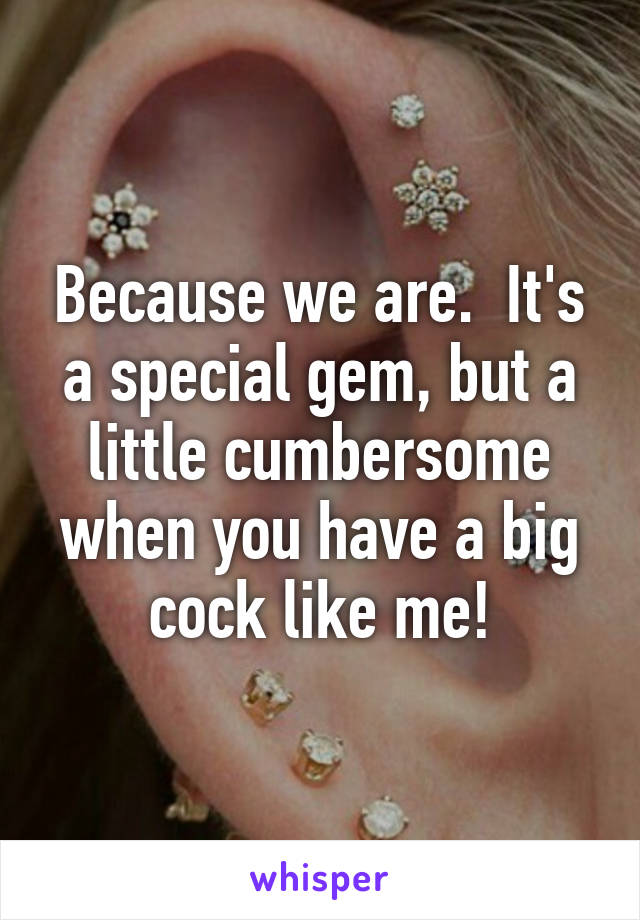 Because we are.  It's a special gem, but a little cumbersome when you have a big cock like me!