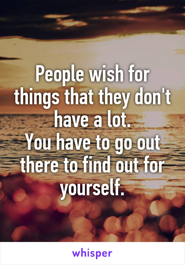 People wish for things that they don't have a lot.
You have to go out there to find out for yourself.