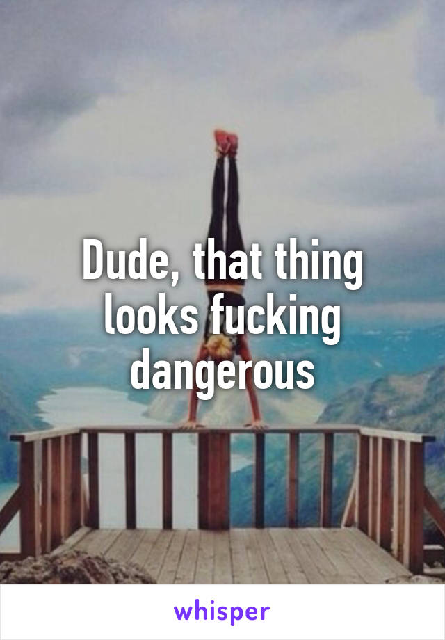 Dude, that thing looks fucking dangerous