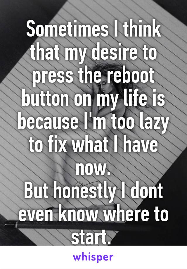 Sometimes I think that my desire to press the reboot button on my life is because I'm too lazy to fix what I have now.
But honestly I dont even know where to start. 