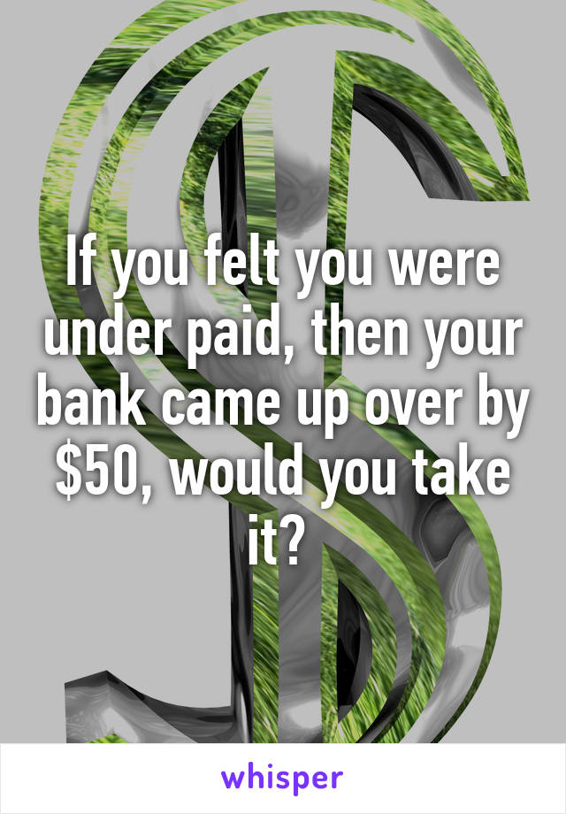 If you felt you were under paid, then your bank came up over by $50, would you take it? 