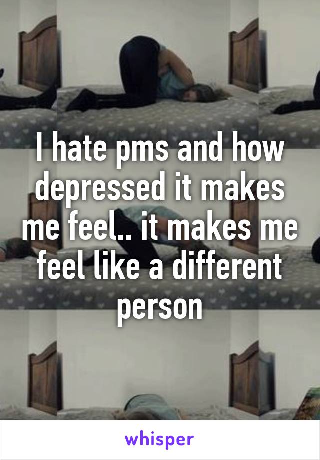 I hate pms and how depressed it makes me feel.. it makes me feel like a different person