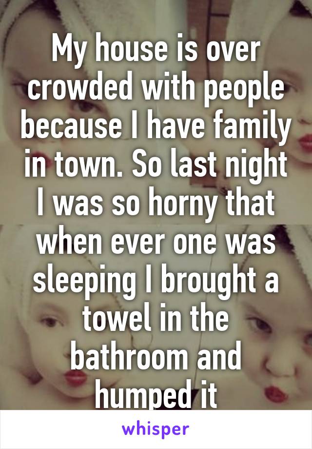 My house is over crowded with people because I have family in town. So last night I was so horny that when ever one was sleeping I brought a towel in the bathroom and humped it