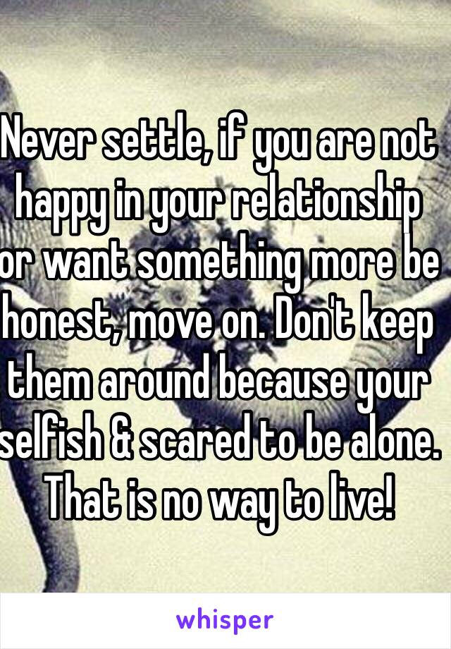 Never settle, if you are not happy in your relationship or want something more be honest, move on. Don't keep them around because your selfish & scared to be alone. That is no way to live!