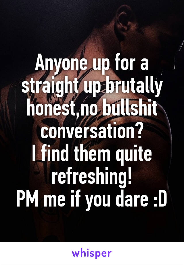 Anyone up for a straight up brutally honest,no bullshit conversation?
I find them quite refreshing!
PM me if you dare :D