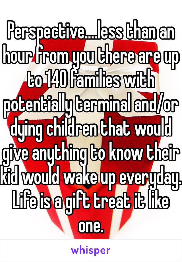 Perspective....less than an hour from you there are up to 140 families with potentially terminal and/or dying children that would give anything to know their kid would wake up everyday. Life is a gift treat it like one. 