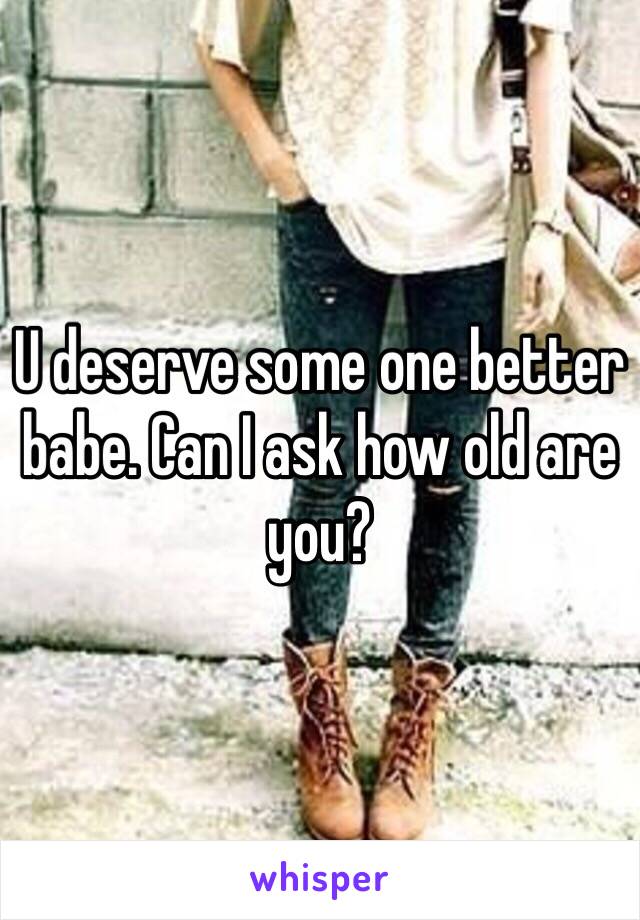 U deserve some one better babe. Can I ask how old are you? 