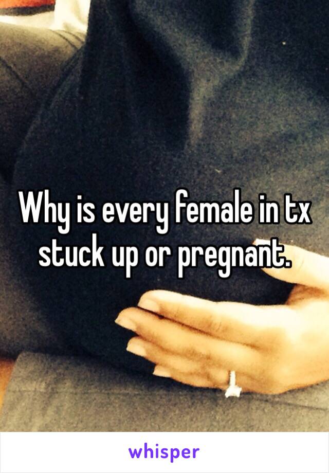 Why is every female in tx stuck up or pregnant. 