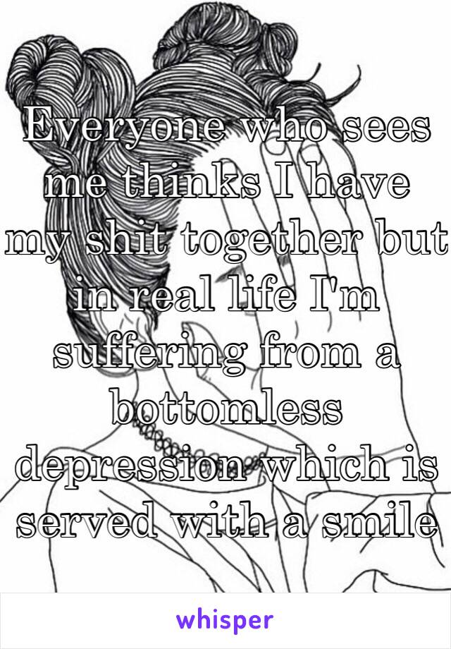 Everyone who sees me thinks I have my shit together but in real life I'm suffering from a bottomless depression which is served with a smile 