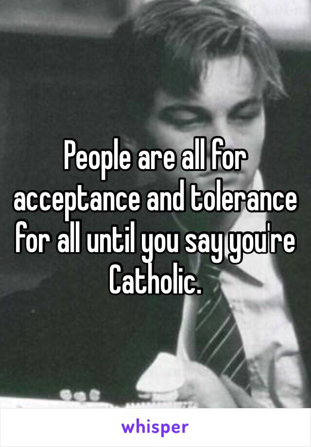 People are all for acceptance and tolerance for all until you say you're Catholic. 