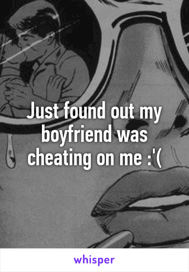 Just found out my boyfriend was cheating on me :'(