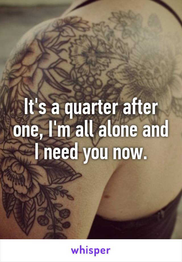 It's a quarter after one, I'm all alone and I need you now.