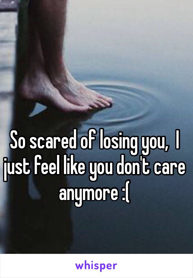 So scared of losing you,  I just feel like you don't care anymore :( 