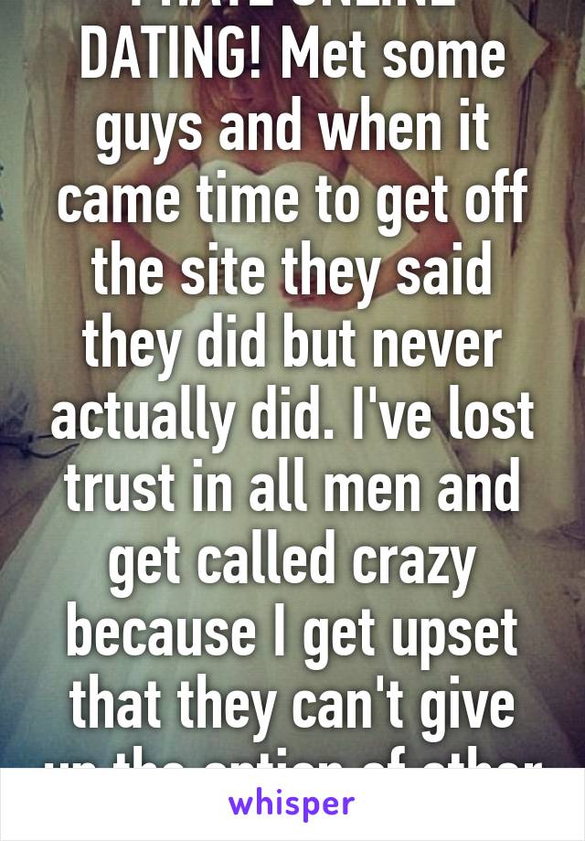 I HATE ONLINE DATING! Met some guys and when it came time to get off the site they said they did but never actually did. I've lost trust in all men and get called crazy because I get upset that they can't give up the option of other women. 