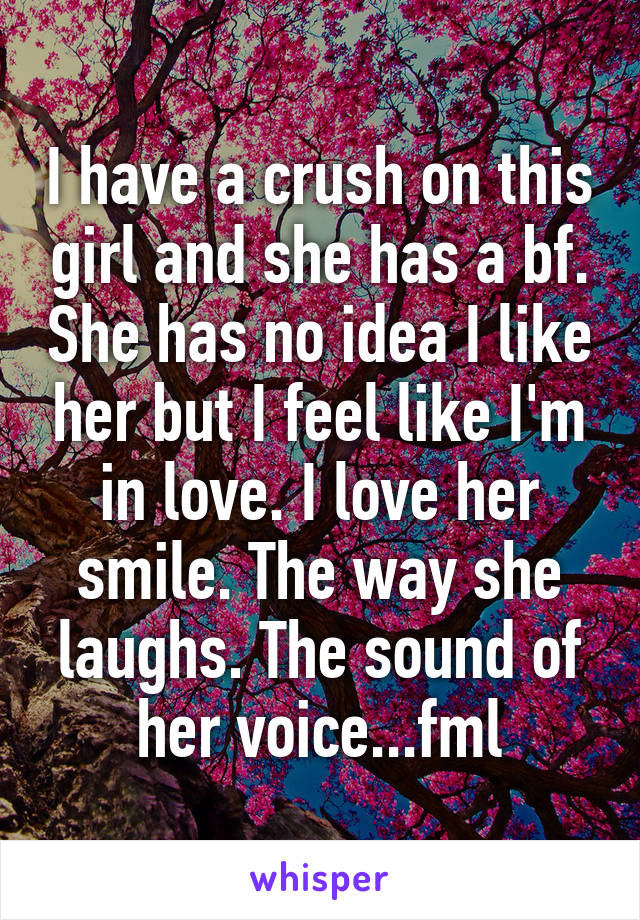 I have a crush on this girl and she has a bf. She has no idea I like her but I feel like I'm in love. I love her smile. The way she laughs. The sound of her voice...fml