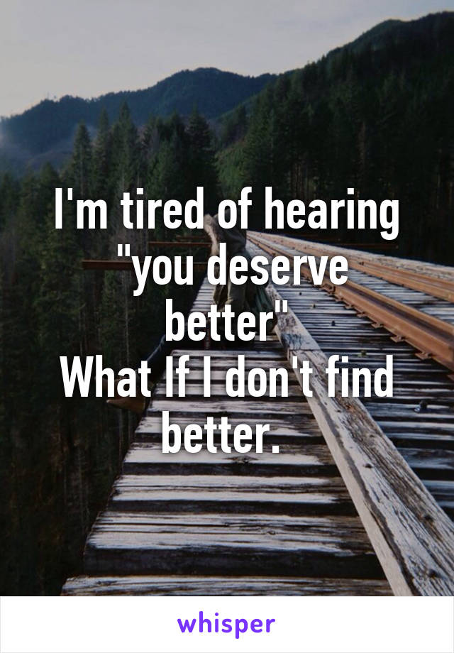 I'm tired of hearing
 "you deserve better"
What If I don't find better. 