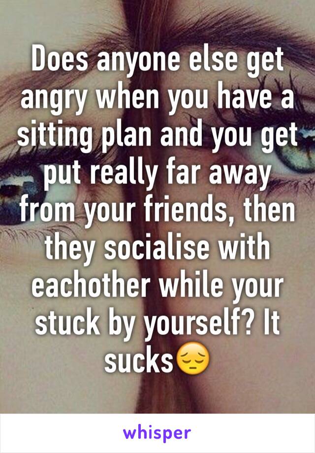 Does anyone else get angry when you have a sitting plan and you get put really far away from your friends, then they socialise with eachother while your stuck by yourself? It sucks😔