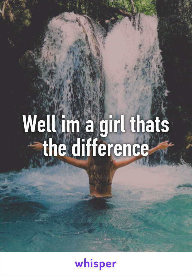 Well im a girl thats the difference
