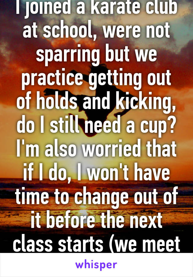 I joined a karate club at school, were not sparring but we practice getting out of holds and kicking, do I still need a cup? I'm also worried that if I do, I won't have time to change out of it before the next class starts (we meet at lunch)