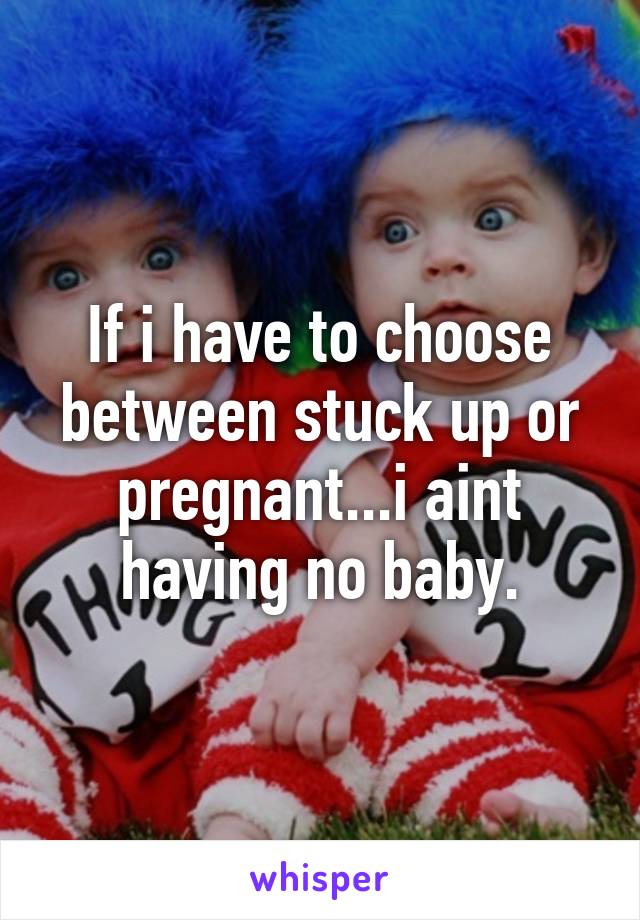 If i have to choose between stuck up or pregnant...i aint having no baby.