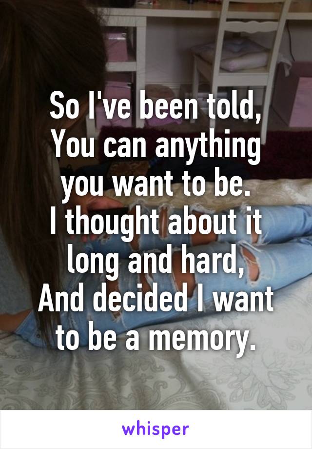 So I've been told,
You can anything you want to be.
I thought about it long and hard,
And decided I want to be a memory.