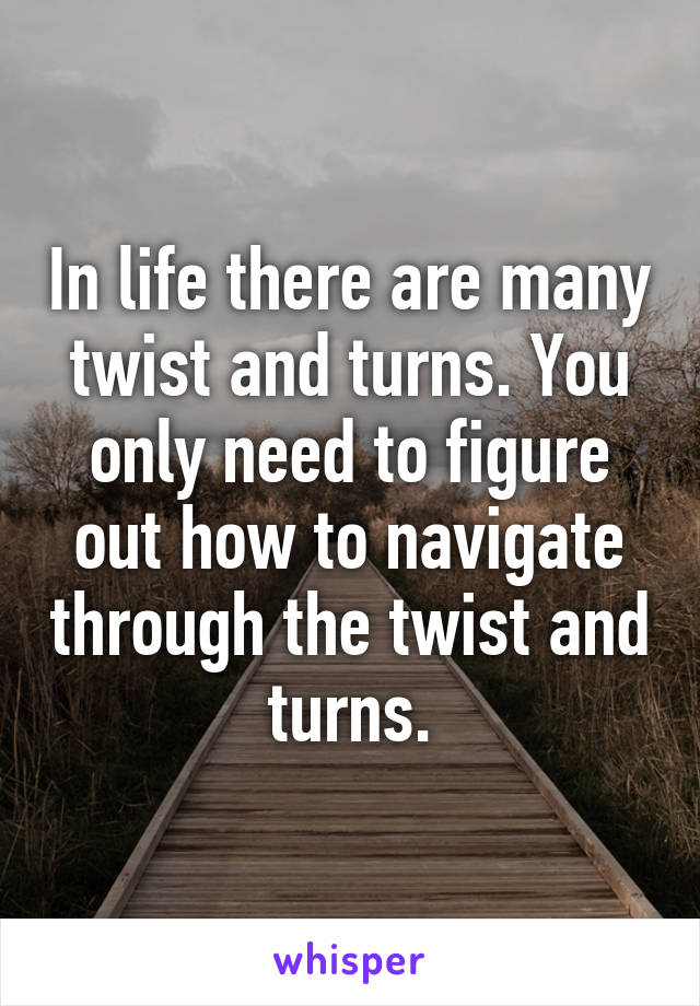 In life there are many twist and turns. You only need to figure out how to navigate through the twist and turns.