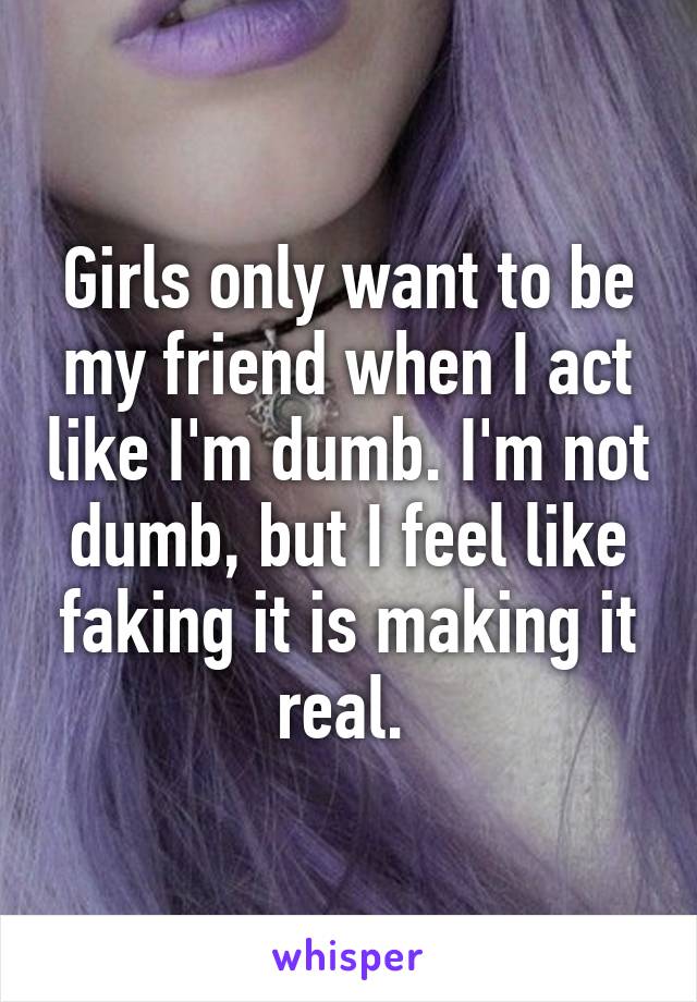 Girls only want to be my friend when I act like I'm dumb. I'm not dumb, but I feel like faking it is making it real. 