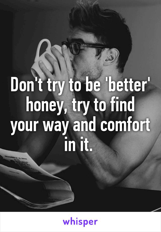 Don't try to be 'better' honey, try to find your way and comfort in it. 