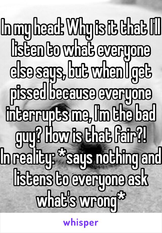 In my head: Why is it that I'll listen to what everyone else says, but when I get pissed because everyone interrupts me, I'm the bad guy? How is that fair?!
In reality: *says nothing and listens to everyone ask what's wrong*