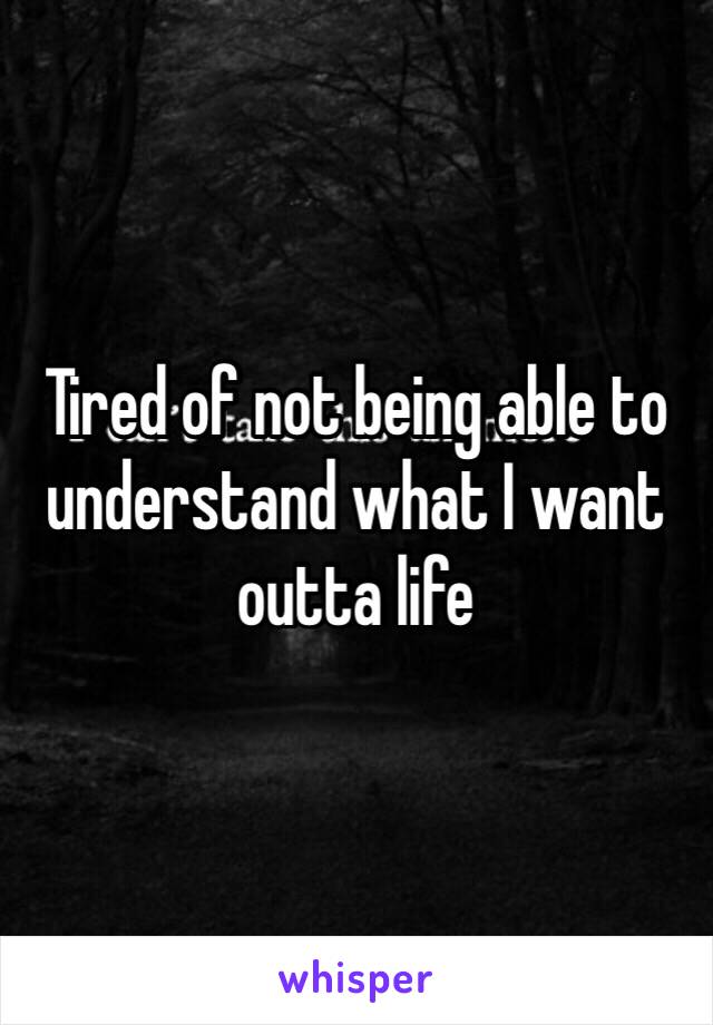 Tired of not being able to understand what I want outta life 