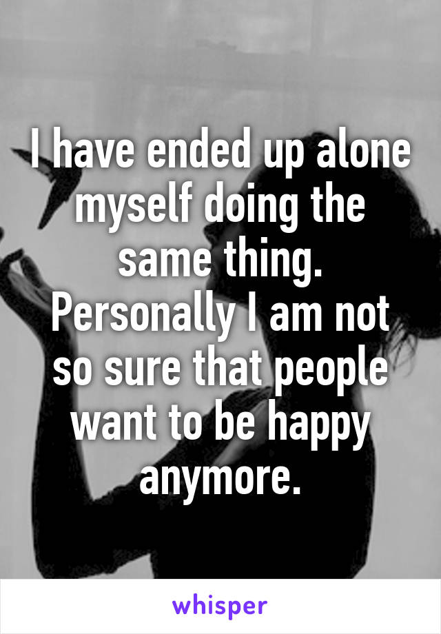 I have ended up alone myself doing the same thing. Personally I am not so sure that people want to be happy anymore.