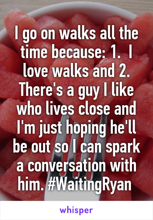 I go on walks all the time because: 1.  I love walks and 2. There's a guy I like who lives close and I'm just hoping he'll be out so I can spark a conversation with him. #WaitingRyan 