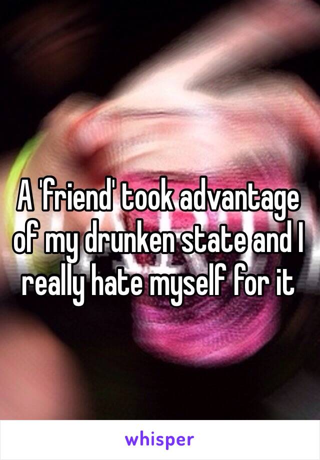 A 'friend' took advantage of my drunken state and I really hate myself for it