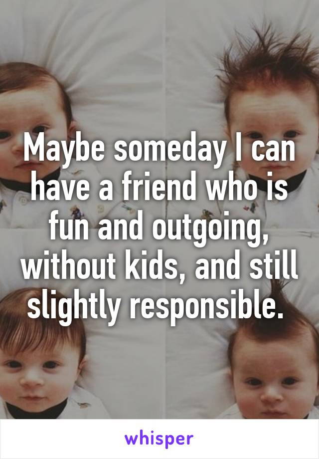 Maybe someday I can have a friend who is fun and outgoing, without kids, and still slightly responsible. 