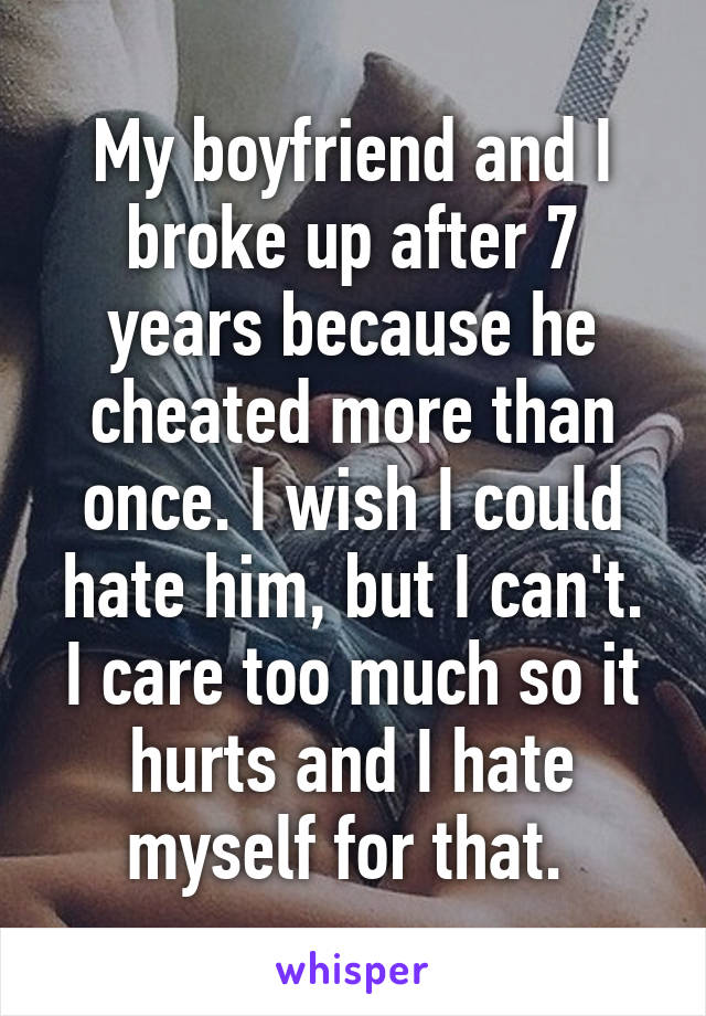 My boyfriend and I broke up after 7 years because he cheated more than once. I wish I could hate him, but I can't. I care too much so it hurts and I hate myself for that. 