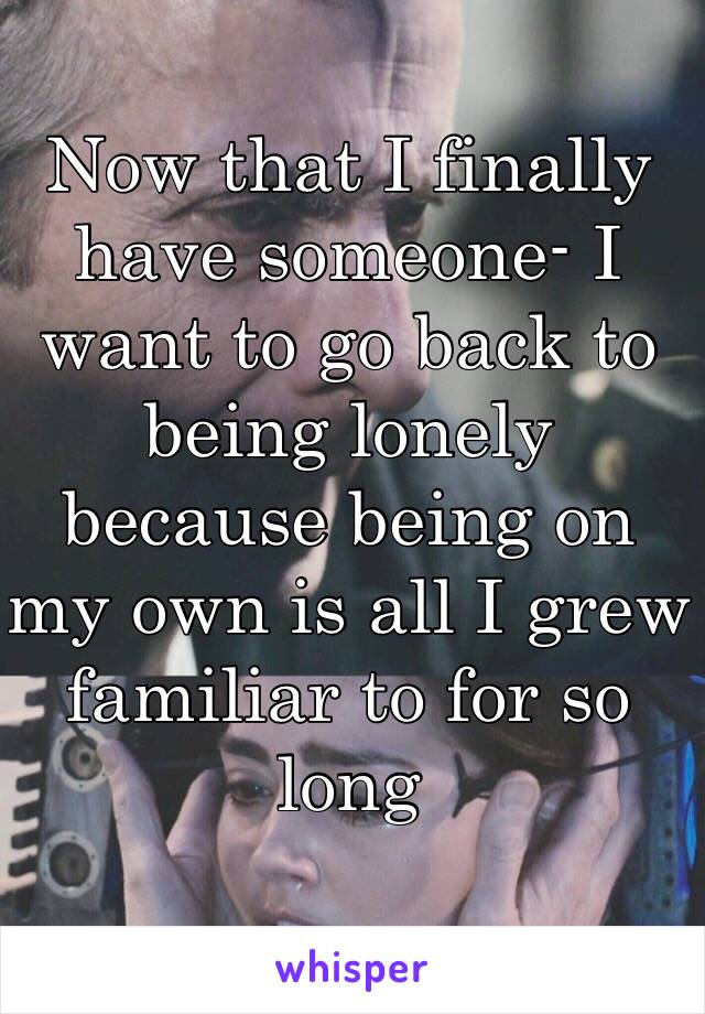 Now that I finally have someone- I want to go back to being lonely because being on my own is all I grew familiar to for so long 