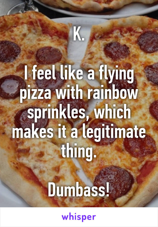 K.

I feel like a flying pizza with rainbow sprinkles, which makes it a legitimate thing.

Dumbass!