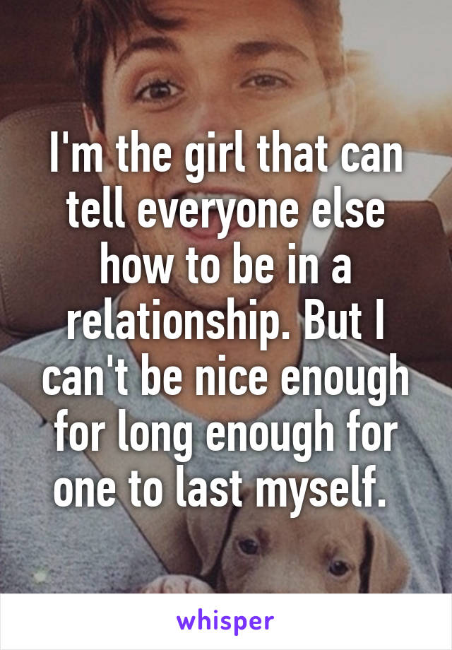 I'm the girl that can tell everyone else how to be in a relationship. But I can't be nice enough for long enough for one to last myself. 