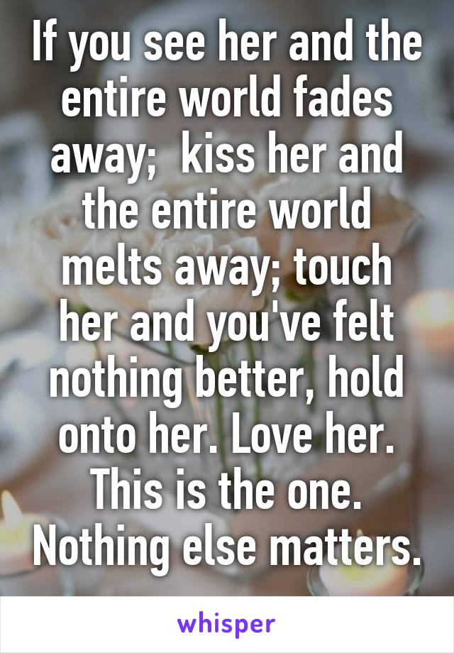 If you see her and the entire world fades away;  kiss her and the entire world melts away; touch her and you've felt nothing better, hold onto her. Love her. This is the one. Nothing else matters. 