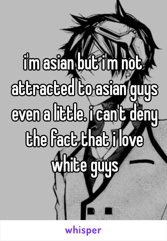 i'm asian but i'm not attracted to asian guys even a little. i can't deny the fact that i love white guys