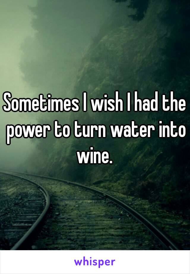 Sometimes I wish I had the power to turn water into wine. 