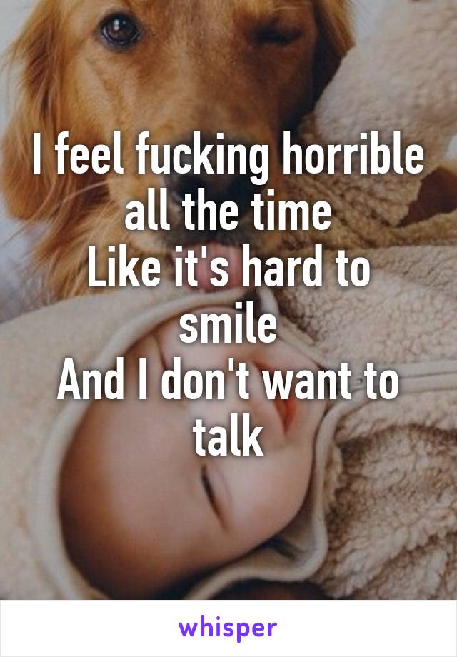 I feel fucking horrible all the time
Like it's hard to smile
And I don't want to talk
