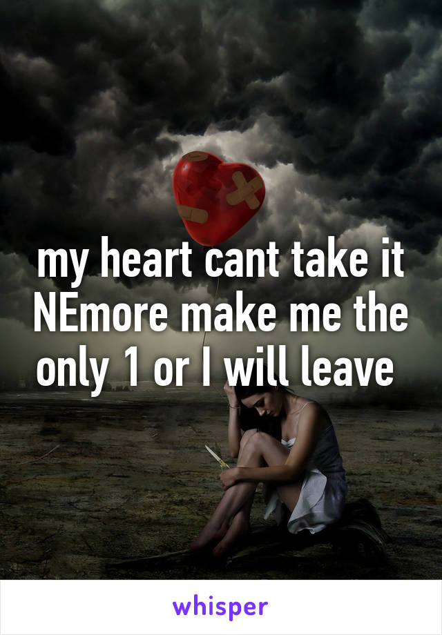 my heart cant take it NEmore make me the only 1 or I will leave 