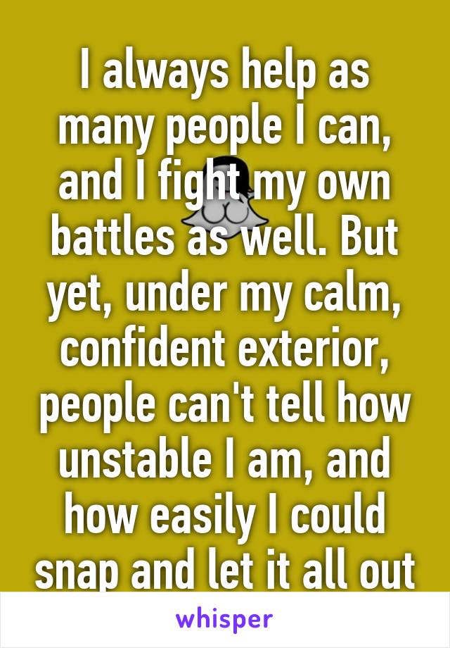 I always help as many people I can, and I fight my own battles as well. But yet, under my calm, confident exterior, people can't tell how unstable I am, and how easily I could snap and let it all out