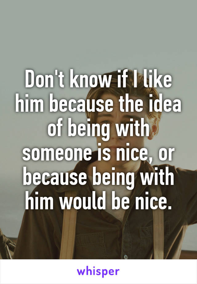 Don't know if I like him because the idea of being with someone is nice, or because being with him would be nice.